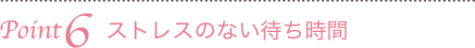 Point6　ストレスのない待ち時間