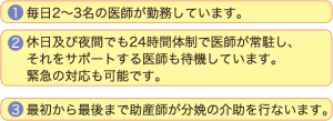 １．毎日2〜3名の医師が勤務しています。　２．休日及び夜間でも24時間体制で医師が常駐し、それをサポートする医師も待機しています。緊急の対応も可能です。　３．最初から最後まで助産師が分娩の介助を行ないます。