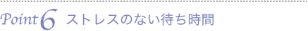 Point6　ストレスのない待ち時間