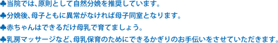 ●当院では、原則として自然分娩を推奨しています。　●分娩後、母子ともに異常がなければ母子同室となります。　●赤ちゃんはできるだけ母乳で育てましょう。　●乳房マッサージなど、母乳保育のためにできるかぎりのお手伝いをさせていただきます。